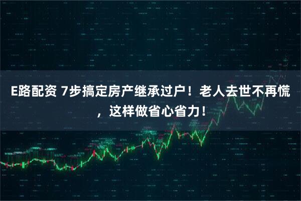 E路配资 7步搞定房产继承过户！老人去世不再慌，这样做省心省力！
