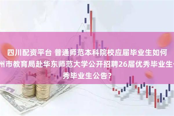 四川配资平台 普通师范本科院校应届毕业生如何看湖州市教育局赴华东师范大学公开招聘26届优秀毕业生公告？