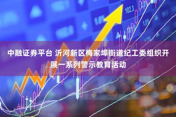 中融证券平台 沂河新区梅家埠街道纪工委组织开展一系列警示教育活动