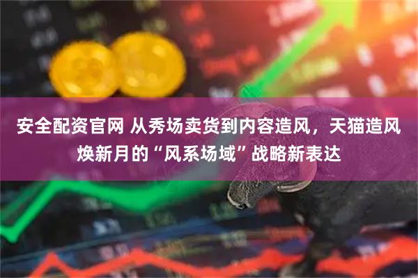 安全配资官网 从秀场卖货到内容造风，天猫造风焕新月的“风系场域”战略新表达