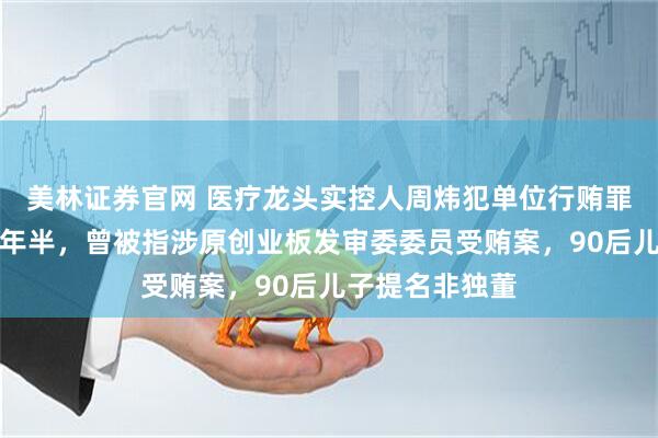 美林证券官网 医疗龙头实控人周炜犯单位行贿罪，一审获刑一年半，曾被指涉原创业板发审委委员受贿案，90后儿子提名非独董