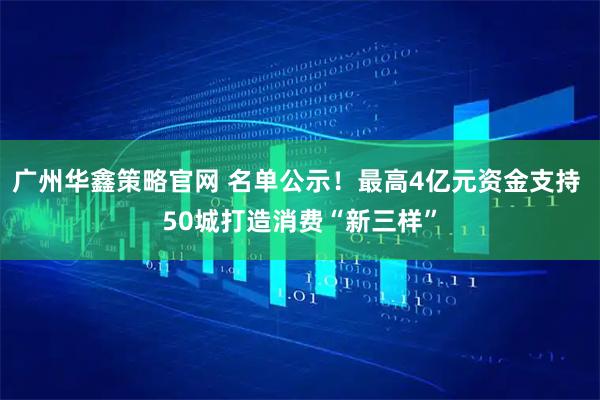 广州华鑫策略官网 名单公示！最高4亿元资金支持 50城打造消费“新三样”
