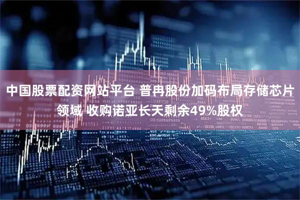 中国股票配资网站平台 普冉股份加码布局存储芯片领域 收购诺亚长天剩余49%股权