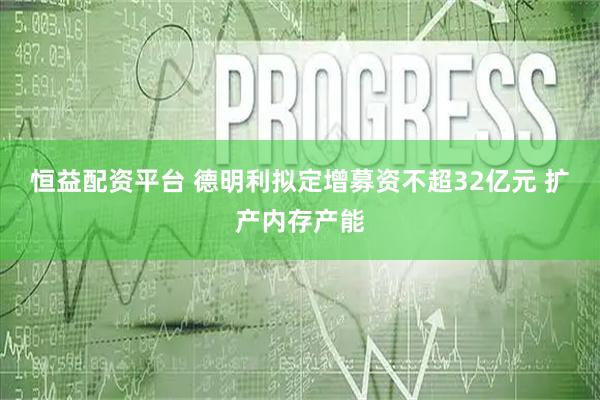 恒益配资平台 德明利拟定增募资不超32亿元 扩产内存产能