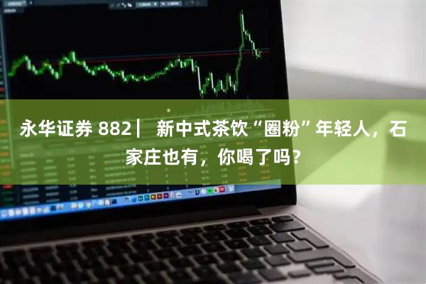 永华证券 882 ▏新中式茶饮“圈粉”年轻人，石家庄也有，你喝了吗？