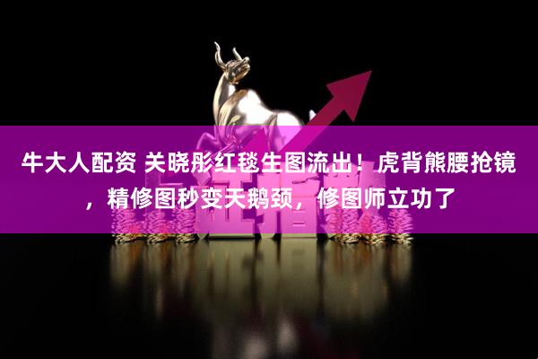 牛大人配资 关晓彤红毯生图流出！虎背熊腰抢镜，精修图秒变天鹅颈，修图师立功了