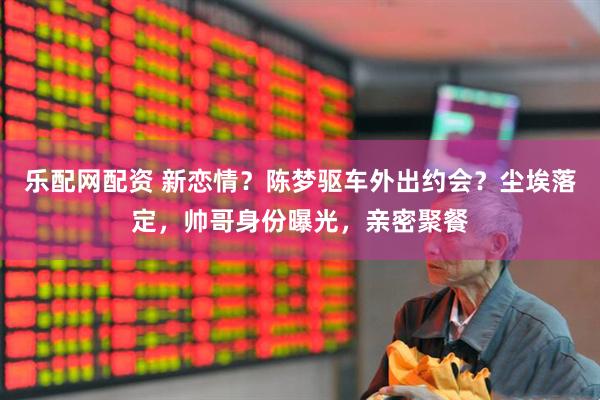 乐配网配资 新恋情？陈梦驱车外出约会？尘埃落定，帅哥身份曝光，亲密聚餐