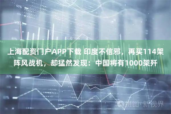 上海配资门户APP下载 印度不信邪，再买114架阵风战机，却猛然发现：中国将有1000架歼