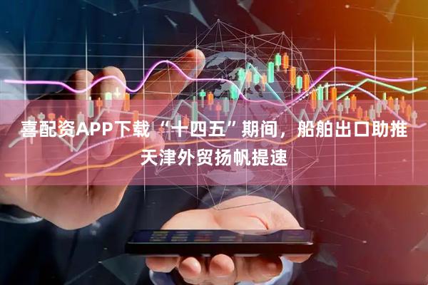 喜配资APP下载 “十四五”期间，船舶出口助推天津外贸扬帆提速