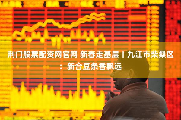 荆门股票配资网官网 新春走基层丨九江市柴桑区：新合豆条香飘远