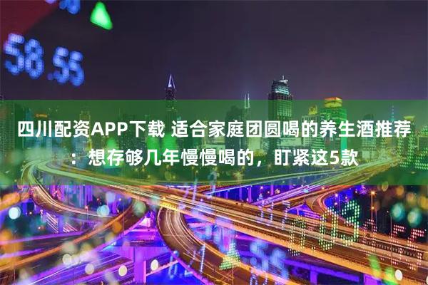 四川配资APP下载 适合家庭团圆喝的养生酒推荐：想存够几年慢慢喝的，盯紧这5款