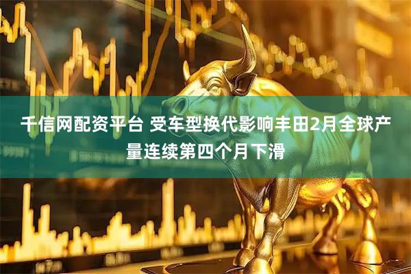 千信网配资平台 受车型换代影响丰田2月全球产量连续第四个月下滑