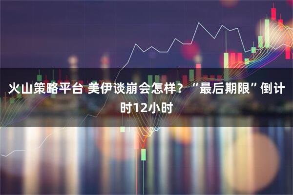 火山策略平台 美伊谈崩会怎样？“最后期限”倒计时12小时