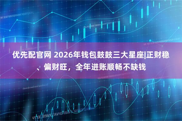 优先配官网 2026年钱包鼓鼓三大星座|正财稳、偏财旺,全年进账顺畅不缺钱