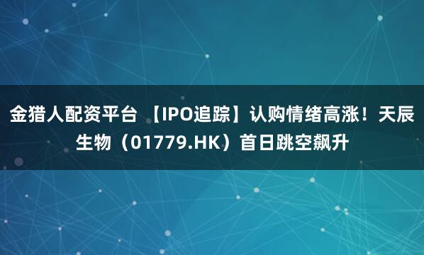 金猎人配资平台 【IPO追踪】认购情绪高涨！天辰生物（01779.HK）首日跳空飙升