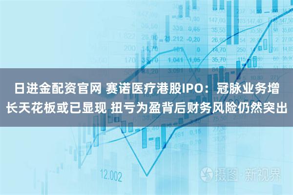 日进金配资官网 赛诺医疗港股IPO：冠脉业务增长天花板或已显现 扭亏为盈背后财务风险仍然突出