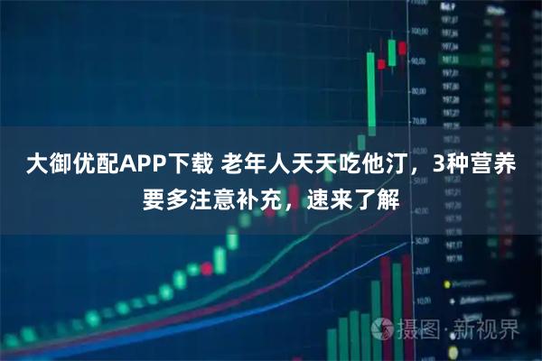 大御优配APP下载 老年人天天吃他汀，3种营养要多注意补充，速来了解